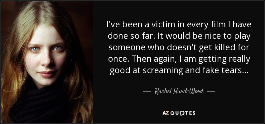 I've been a victim in every film I have done so far. It would be nice to play someone who doesn't get killed for once. Then again, I am getting really good at screaming and fake tears... - Rachel Hurd-Wood
