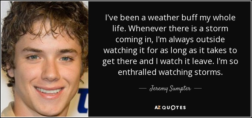 I've been a weather buff my whole life. Whenever there is a storm coming in, I'm always outside watching it for as long as it takes to get there and I watch it leave. I'm so enthralled watching storms. - Jeremy Sumpter