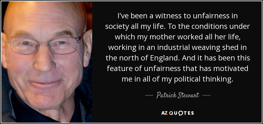 I've been a witness to unfairness in society all my life. To the conditions under which my mother worked all her life, working in an industrial weaving shed in the north of England. And it has been this feature of unfairness that has motivated me in all of my political thinking. - Patrick Stewart