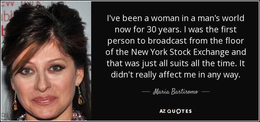 I've been a woman in a man's world now for 30 years. I was the first person to broadcast from the floor of the New York Stock Exchange and that was just all suits all the time. It didn't really affect me in any way. - Maria Bartiromo