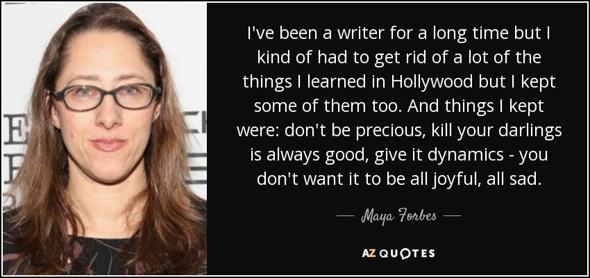 I've been a writer for a long time but I kind of had to get rid of a lot of the things I learned in Hollywood but I kept some of them too. And things I kept were: don't be precious, kill your darlings is always good, give it dynamics - you don't want it to be all joyful, all sad. - Maya Forbes