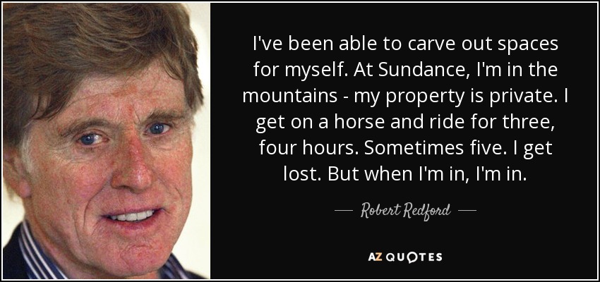 I've been able to carve out spaces for myself. At Sundance, I'm in the mountains - my property is private. I get on a horse and ride for three, four hours. Sometimes five. I get lost. But when I'm in, I'm in. - Robert Redford