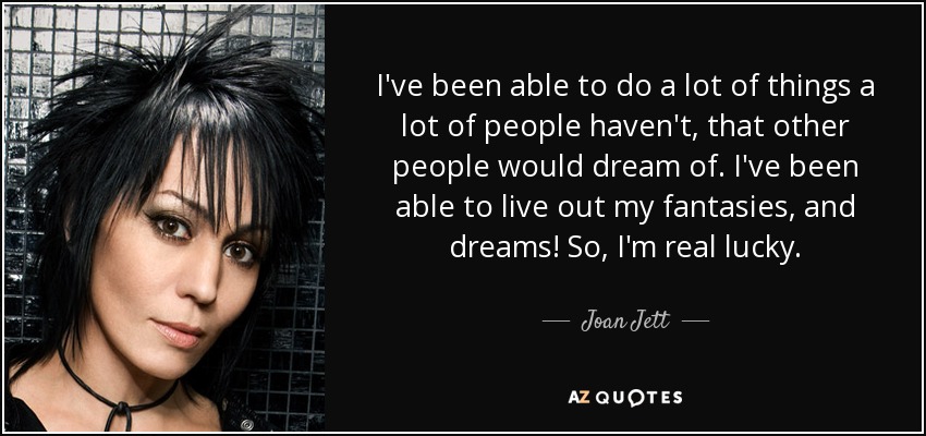 I've been able to do a lot of things a lot of people haven't, that other people would dream of. I've been able to live out my fantasies, and dreams! So, I'm real lucky. - Joan Jett