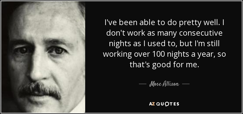 I've been able to do pretty well. I don't work as many consecutive nights as I used to, but I'm still working over 100 nights a year, so that's good for me. - Mose Allison