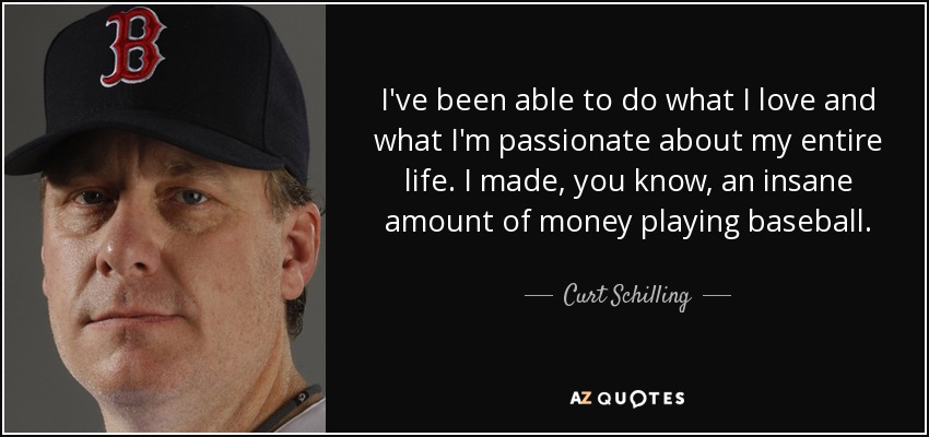 I've been able to do what I love and what I'm passionate about my entire life. I made, you know, an insane amount of money playing baseball. - Curt Schilling
