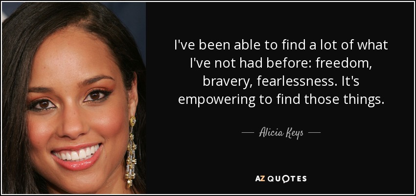 I've been able to find a lot of what I've not had before: freedom, bravery, fearlessness. It's empowering to find those things. - Alicia Keys
