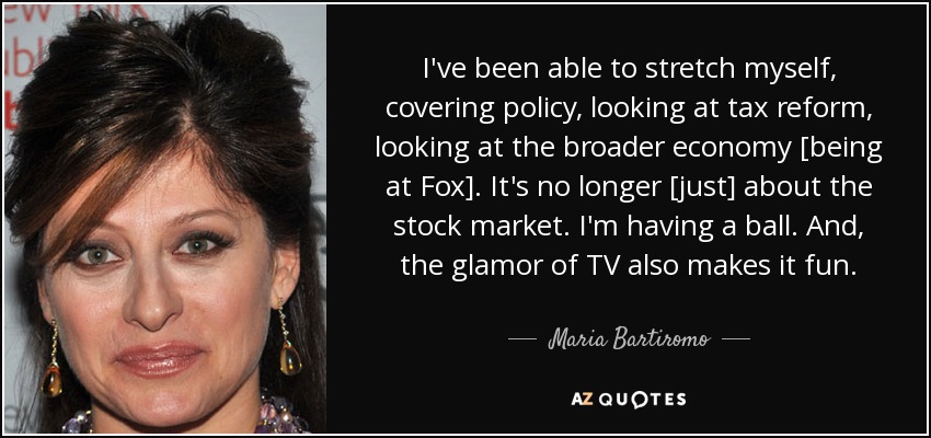 I've been able to stretch myself, covering policy, looking at tax reform, looking at the broader economy [being at Fox]. It's no longer [just] about the stock market. I'm having a ball. And, the glamor of TV also makes it fun. - Maria Bartiromo