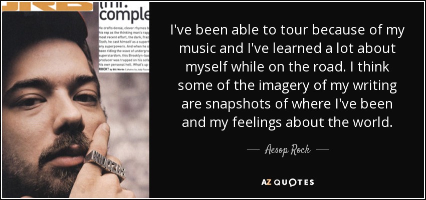 I've been able to tour because of my music and I've learned a lot about myself while on the road. I think some of the imagery of my writing are snapshots of where I've been and my feelings about the world. - Aesop Rock