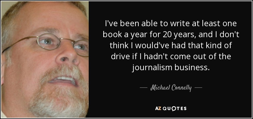 I've been able to write at least one book a year for 20 years, and I don't think I would've had that kind of drive if I hadn't come out of the journalism business. - Michael Connelly