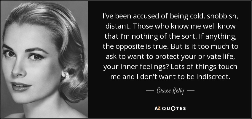 I've been accused of being cold, snobbish, distant. Those who know me well know that I’m nothing of the sort. If anything, the opposite is true. But is it too much to ask to want to protect your private life, your inner feelings? Lots of things touch me and I don’t want to be indiscreet. - Grace Kelly