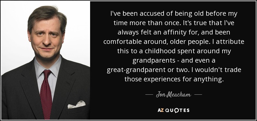 I've been accused of being old before my time more than once. It's true that I've always felt an affinity for, and been comfortable around, older people. I attribute this to a childhood spent around my grandparents - and even a great-grandparent or two. I wouldn't trade those experiences for anything. - Jon Meacham