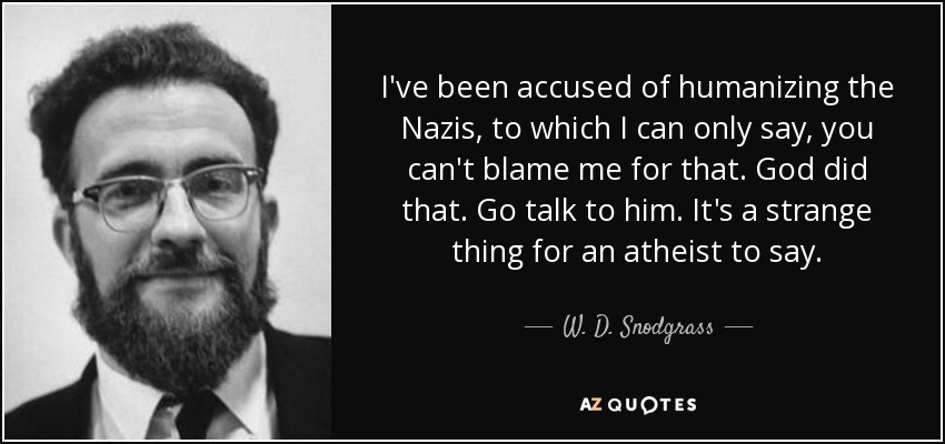 I've been accused of humanizing the Nazis, to which I can only say, you can't blame me for that. God did that. Go talk to him. It's a strange thing for an atheist to say. - W. D. Snodgrass