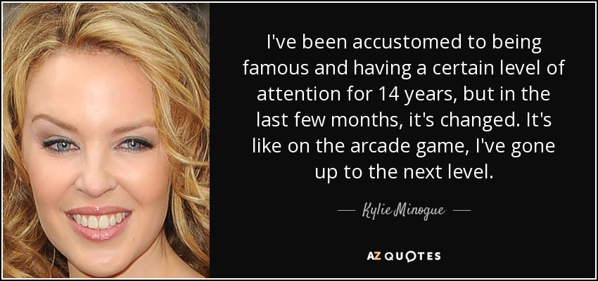 I've been accustomed to being famous and having a certain level of attention for 14 years, but in the last few months, it's changed. It's like on the arcade game, I've gone up to the next level. - Kylie Minogue