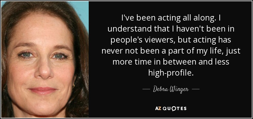 I've been acting all along. I understand that I haven't been in people's viewers, but acting has never not been a part of my life, just more time in between and less high-profile. - Debra Winger