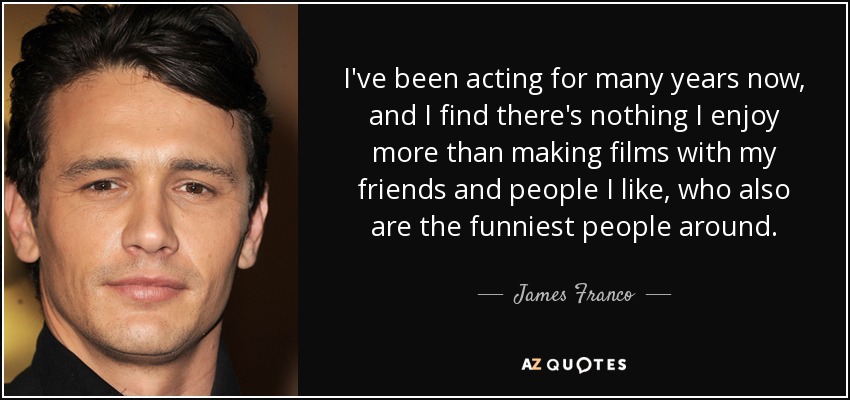 I've been acting for many years now, and I find there's nothing I enjoy more than making films with my friends and people I like, who also are the funniest people around. - James Franco