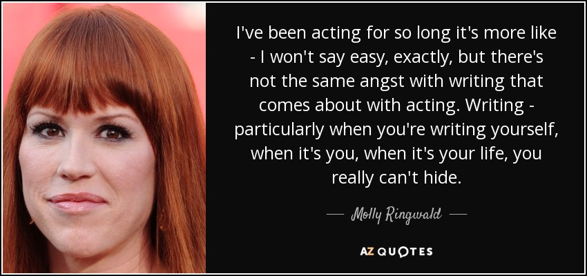 I've been acting for so long it's more like - I won't say easy, exactly, but there's not the same angst with writing that comes about with acting. Writing - particularly when you're writing yourself, when it's you, when it's your life, you really can't hide. - Molly Ringwald