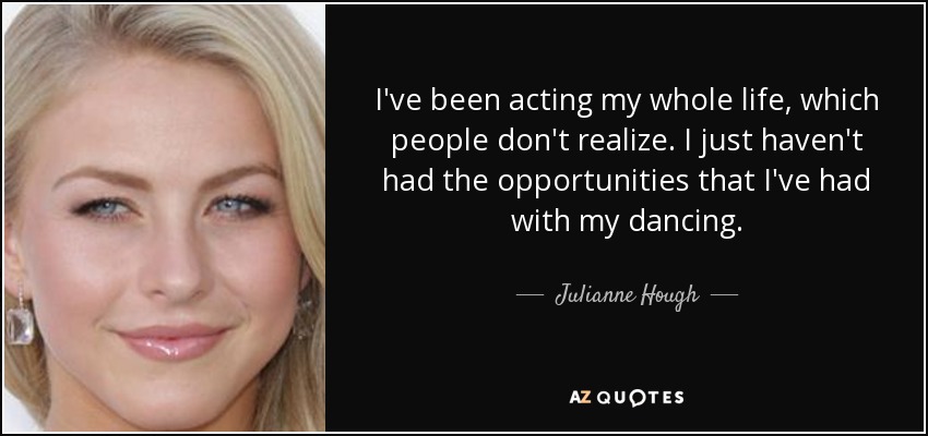 I've been acting my whole life, which people don't realize. I just haven't had the opportunities that I've had with my dancing. - Julianne Hough