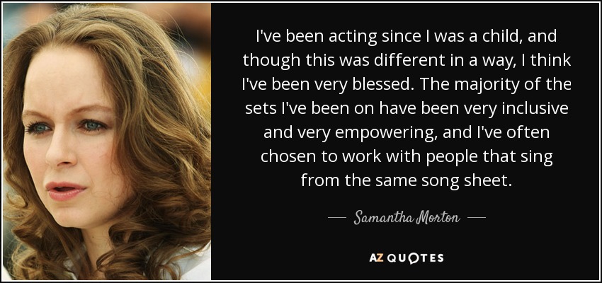I've been acting since I was a child, and though this was different in a way, I think I've been very blessed. The majority of the sets I've been on have been very inclusive and very empowering, and I've often chosen to work with people that sing from the same song sheet. - Samantha Morton