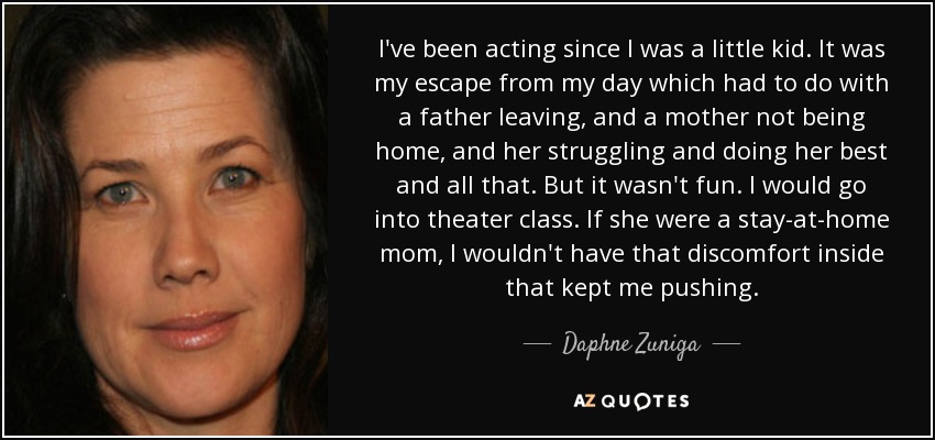 I've been acting since I was a little kid. It was my escape from my day which had to do with a father leaving, and a mother not being home, and her struggling and doing her best and all that. But it wasn't fun. I would go into theater class. If she were a stay-at-home mom, I wouldn't have that discomfort inside that kept me pushing. - Daphne Zuniga