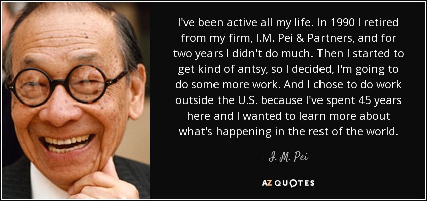 I've been active all my life. In 1990 I retired from my firm, I.M. Pei & Partners, and for two years I didn't do much. Then I started to get kind of antsy, so I decided, I'm going to do some more work. And I chose to do work outside the U.S. because I've spent 45 years here and I wanted to learn more about what's happening in the rest of the world. - I. M. Pei