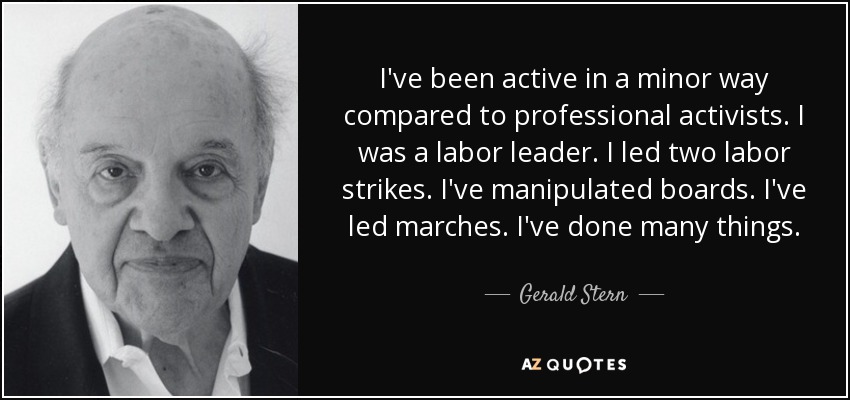 I've been active in a minor way compared to professional activists. I was a labor leader. I led two labor strikes. I've manipulated boards. I've led marches. I've done many things. - Gerald Stern