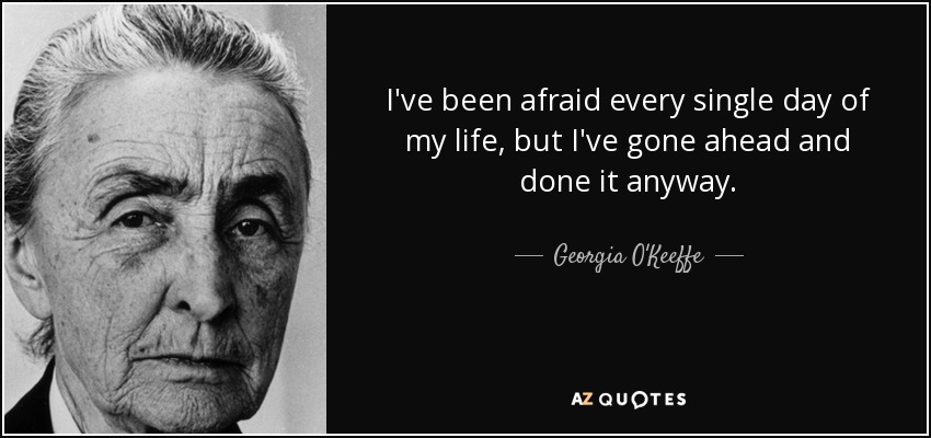 I've been afraid every single day of my life, but I've gone ahead and done it anyway. - Georgia O'Keeffe