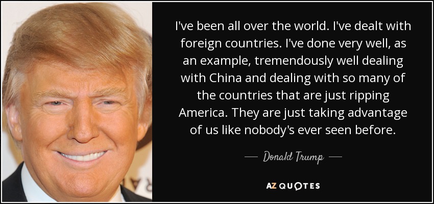 I've been all over the world. I've dealt with foreign countries. I've done very well, as an example, tremendously well dealing with China and dealing with so many of the countries that are just ripping America. They are just taking advantage of us like nobody's ever seen before. - Donald Trump