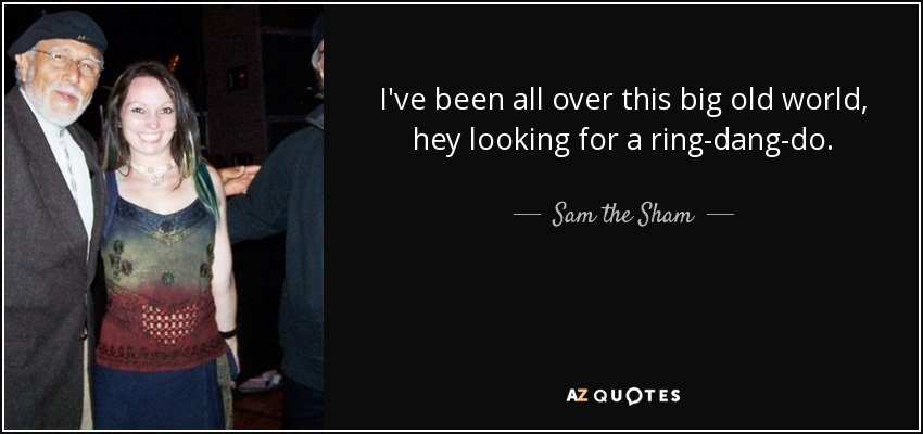 I've been all over this big old world, hey looking for a ring-dang-do. - Sam the Sham