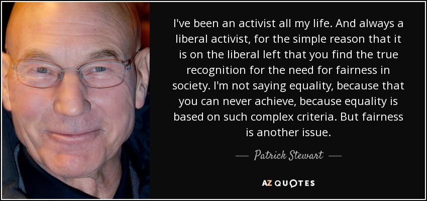 I've been an activist all my life. And always a liberal activist, for the simple reason that it is on the liberal left that you find the true recognition for the need for fairness in society. I'm not saying equality, because that you can never achieve, because equality is based on such complex criteria. But fairness is another issue. - Patrick Stewart