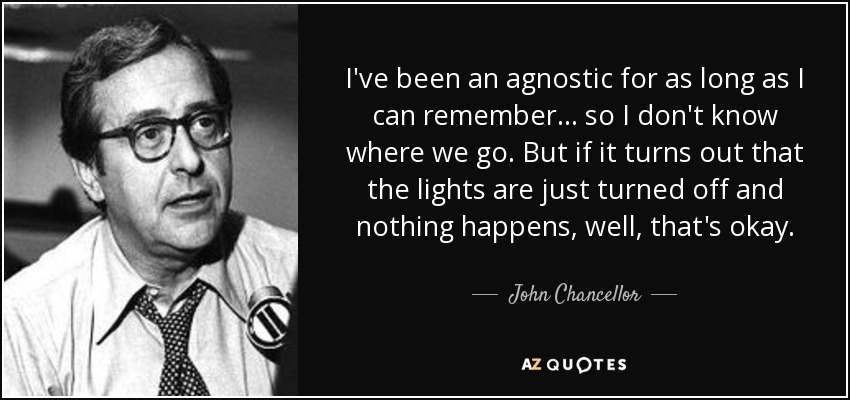 I've been an agnostic for as long as I can remember ... so I don't know where we go. But if it turns out that the lights are just turned off and nothing happens, well, that's okay. - John Chancellor