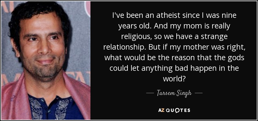I've been an atheist since I was nine years old. And my mom is really religious, so we have a strange relationship. But if my mother was right, what would be the reason that the gods could let anything bad happen in the world? - Tarsem Singh