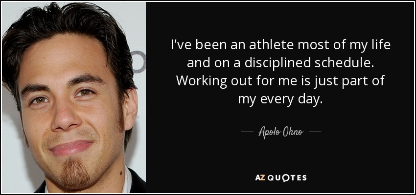 I've been an athlete most of my life and on a disciplined schedule. Working out for me is just part of my every day. - Apolo Ohno