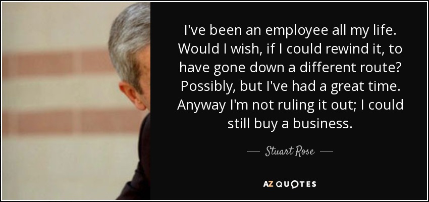 I've been an employee all my life. Would I wish, if I could rewind it, to have gone down a different route? Possibly, but I've had a great time. Anyway I'm not ruling it out; I could still buy a business. - Stuart Rose