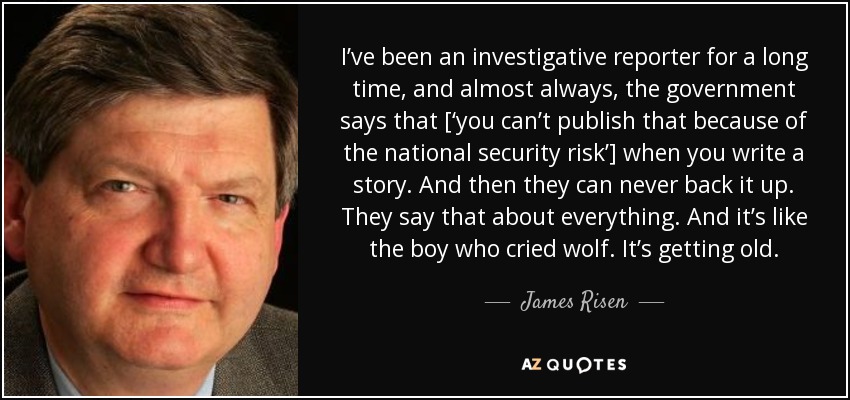 I’ve been an investigative reporter for a long time, and almost always, the government says that [‘you can’t publish that because of the national security risk’] when you write a story. And then they can never back it up. They say that about everything. And it’s like the boy who cried wolf. It’s getting old. - James Risen