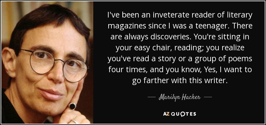 I've been an inveterate reader of literary magazines since I was a teenager. There are always discoveries. You're sitting in your easy chair, reading; you realize you've read a story or a group of poems four times, and you know, Yes, I want to go farther with this writer. - Marilyn Hacker