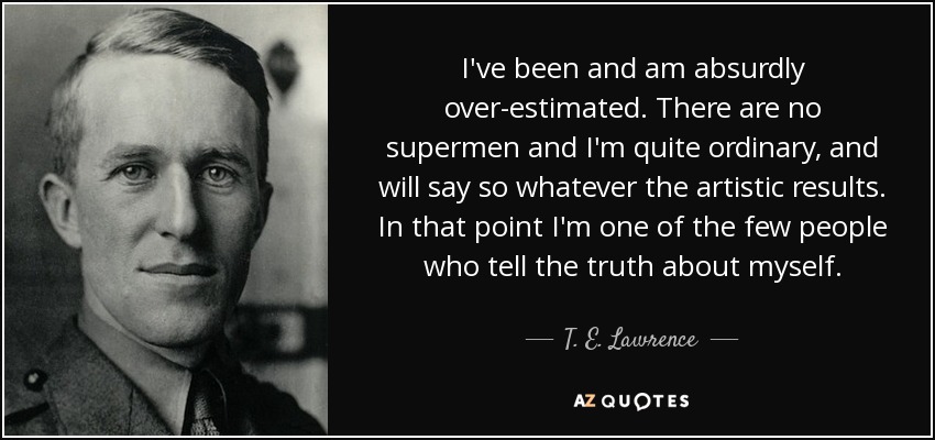 I've been and am absurdly over-estimated. There are no supermen and I'm quite ordinary, and will say so whatever the artistic results. In that point I'm one of the few people who tell the truth about myself. - T. E. Lawrence