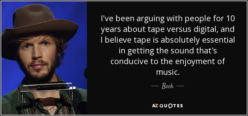 I've been arguing with people for 10 years about tape versus digital, and I believe tape is absolutely essential in getting the sound that's conducive to the enjoyment of music. - Beck