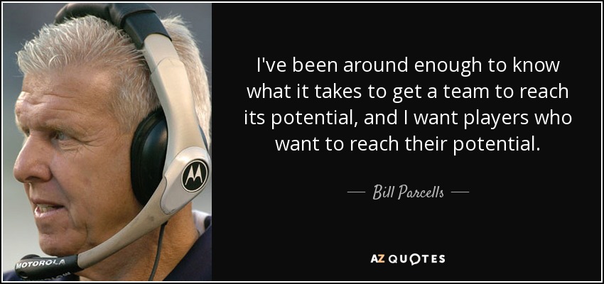 I've been around enough to know what it takes to get a team to reach its potential, and I want players who want to reach their potential. - Bill Parcells