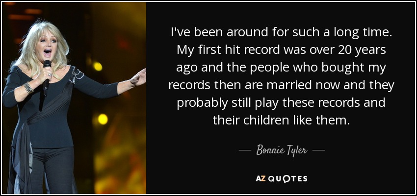 I've been around for such a long time. My first hit record was over 20 years ago and the people who bought my records then are married now and they probably still play these records and their children like them. - Bonnie Tyler