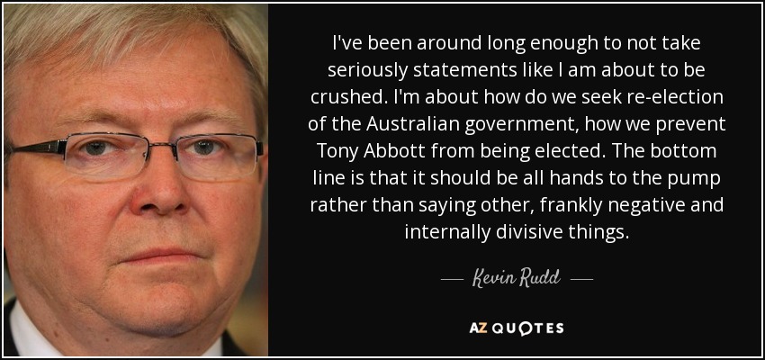 I've been around long enough to not take seriously statements like I am about to be crushed. I'm about how do we seek re-election of the Australian government, how we prevent Tony Abbott from being elected. The bottom line is that it should be all hands to the pump rather than saying other, frankly negative and internally divisive things. - Kevin Rudd