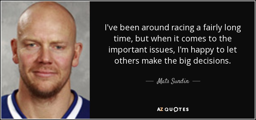 I've been around racing a fairly long time, but when it comes to the important issues, I'm happy to let others make the big decisions. - Mats Sundin