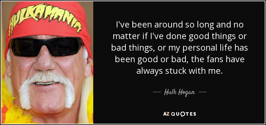 I've been around so long and no matter if I've done good things or bad things, or my personal life has been good or bad, the fans have always stuck with me. - Hulk Hogan
