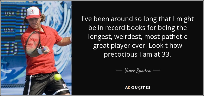 I've been around so long that I might be in record books for being the longest, weirdest, most pathetic great player ever. Look t how precocious I am at 33. - Vince Spadea