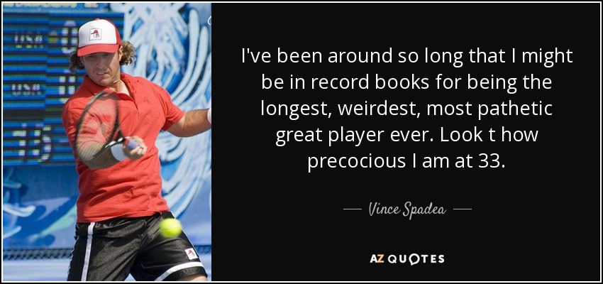 I've been around so long that I might be in record books for being the longest, weirdest, most pathetic great player ever. Look t how precocious I am at 33. - Vince Spadea