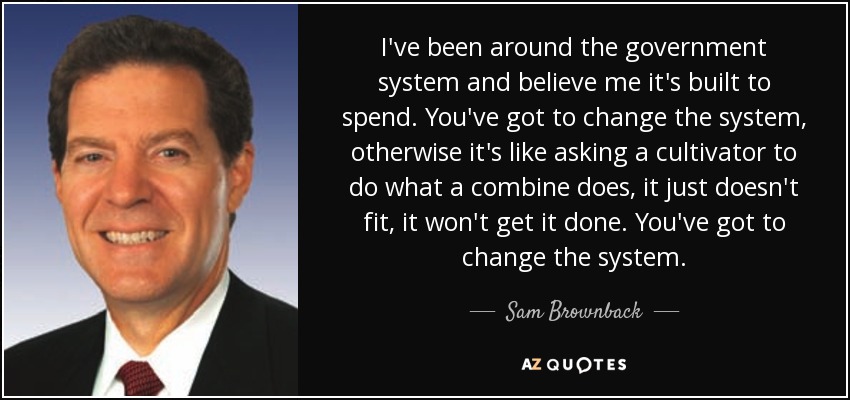 I've been around the government system and believe me it's built to spend. You've got to change the system, otherwise it's like asking a cultivator to do what a combine does, it just doesn't fit, it won't get it done. You've got to change the system. - Sam Brownback