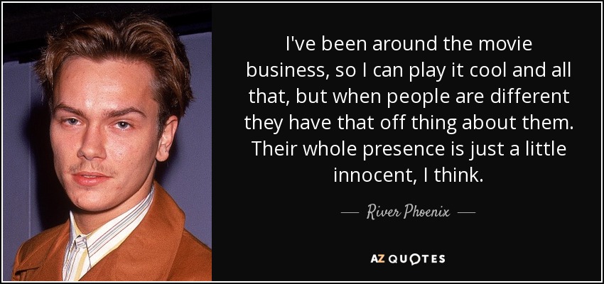 I've been around the movie business, so I can play it cool and all that, but when people are different they have that off thing about them. Their whole presence is just a little innocent, I think. - River Phoenix