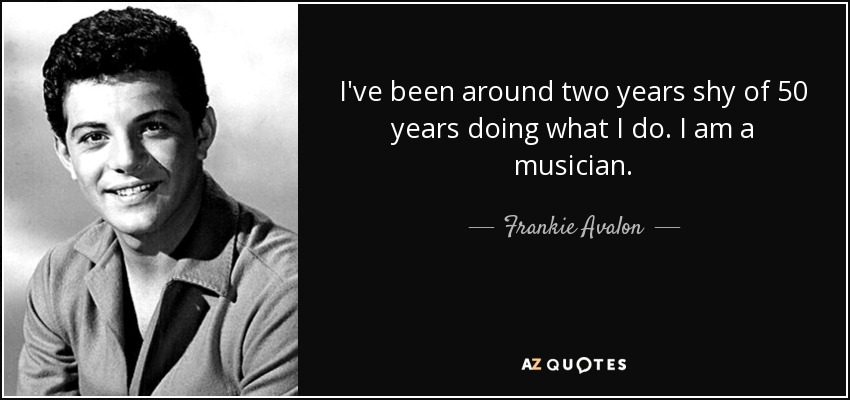 I've been around two years shy of 50 years doing what I do. I am a musician. - Frankie Avalon