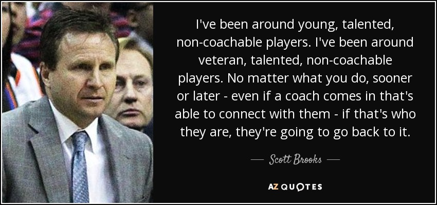 I've been around young, talented, non-coachable players. I've been around veteran, talented, non-coachable players. No matter what you do, sooner or later - even if a coach comes in that's able to connect with them - if that's who they are, they're going to go back to it. - Scott Brooks