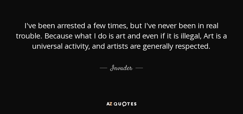 I've been arrested a few times, but I've never been in real trouble. Because what I do is art and even if it is illegal, Art is a universal activity, and artists are generally respected. - Invader