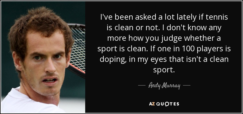 I've been asked a lot lately if tennis is clean or not. I don't know any more how you judge whether a sport is clean. If one in 100 players is doping, in my eyes that isn't a clean sport. - Andy Murray